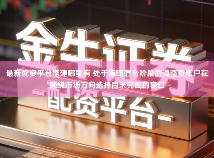 最新配资平台搭建哪里有 处于策略磨合阶段的调整型账户在围绕市场方向选择尚未完成的窗口