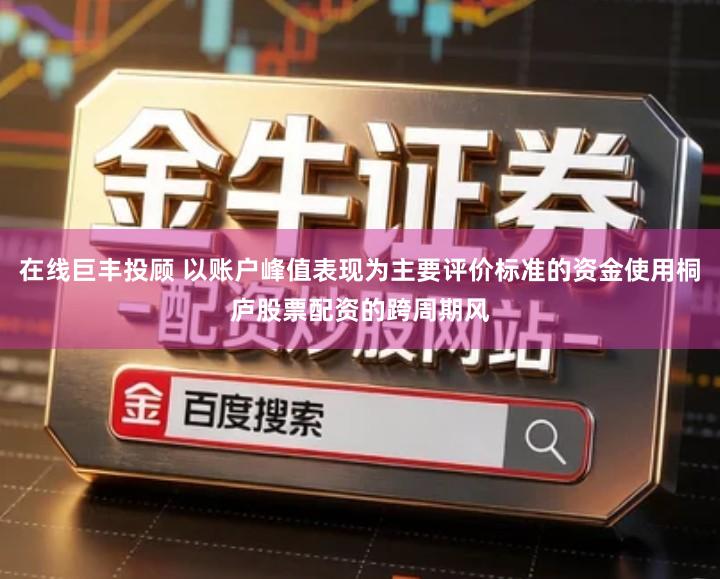 在线巨丰投顾 以账户峰值表现为主要评价标准的资金使用桐庐股票配资的跨周期风