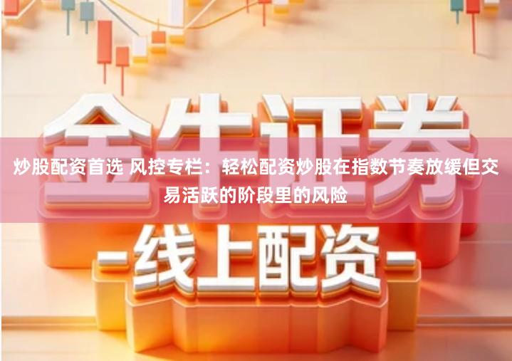 炒股配资首选 风控专栏:轻松配资炒股在指数节奏放缓但交易活跃的阶段里的风险