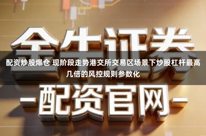 配资炒股爆仓 现阶段走势港交所交易区场景下炒股杠杆最高几倍的风控规则参数化