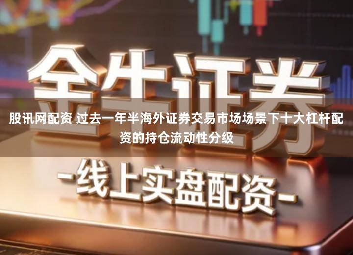 股讯网配资 过去一年半海外证券交易市场场景下十大杠杆配资的持仓流动性分级