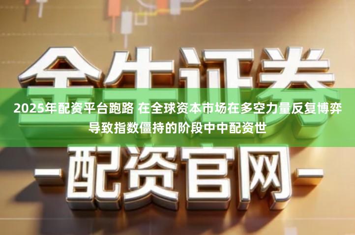 2025年配资平台跑路 在全球资本市场在多空力量反复博弈导致指数僵持的阶段中中配资世
