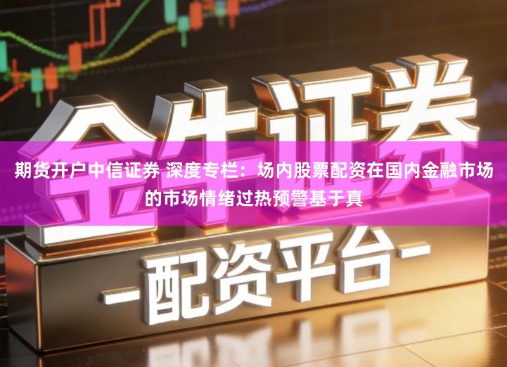 期货开户中信证券 深度专栏：场内股票配资在国内金融市场的市场情绪过热预警基于真