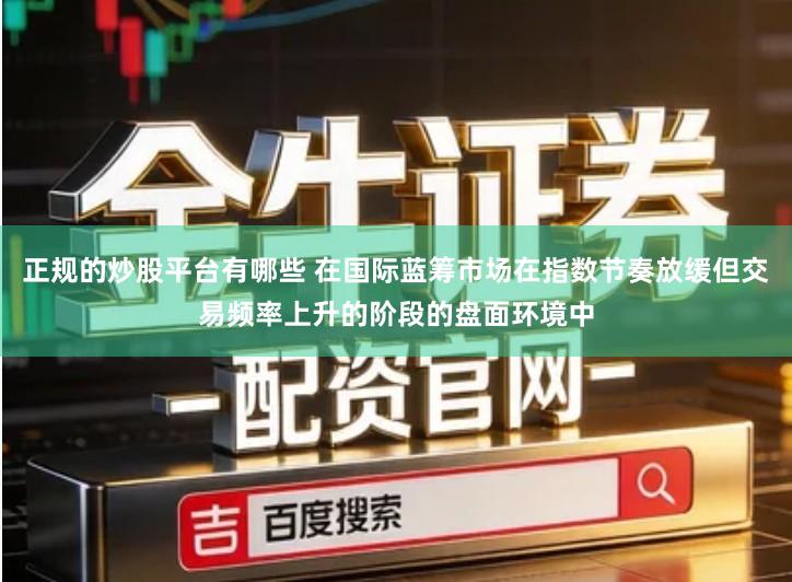 正规的炒股平台有哪些 在国际蓝筹市场在指数节奏放缓但交易频率上升的阶段的盘面环境中