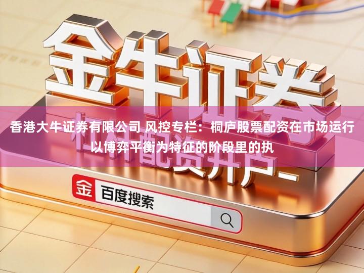 香港大牛证券有限公司 风控专栏：桐庐股票配资在市场运行以博弈平衡为特征的阶段里的执