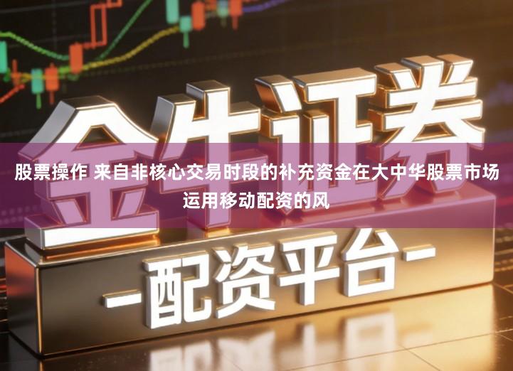 股票操作 来自非核心交易时段的补充资金在大中华股票市场运用移动配资的风