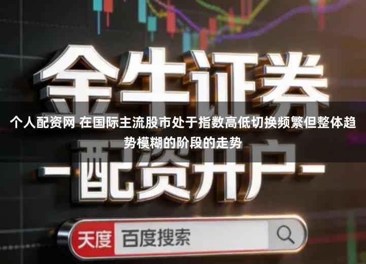 个人配资网 在国际主流股市处于指数高低切换频繁但整体趋势模糊的阶段的走势